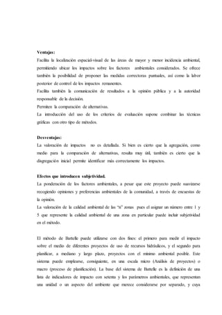 Ventajas:
Facilita la localización espacial-visual de las áreas de mayor y menor incidencia ambiental,
permitiendo ubicar los impactos sobre los factores ambientales considerados. Se ofrece
también la posibilidad de proponer las medidas correctoras puntuales, así como la labor
posterior de control de los impactos remanentes.
Facilita también la comunicación de resultados a la opinión pública y a la autoridad
responsable de la decisión.
Permiten la comparación de alternativas.
La introducción del uso de los criterios de evaluación supone combinar las técnicas
gráficas con otro tipo de métodos.
Desventajas:
La valoración de impactos no es detallada. Si bien es cierto que la agregación, como
medio para la comparación de alternativas, resulta muy útil, también es cierto que la
disgregación inicial permite identificar más correctamente los impactos.
Efectos que introducen subjetividad.
La ponderación de los factores ambientales, a pesar que este proyecto puede suavizarse
recogiendo opiniones y preferencias ambientales de la comunidad, a través de encuestas de
la opinión.
La valoración de la calidad ambiental de las “n” zonas pues el asignar un número entre 1 y
5 que represente la calidad ambiental de una zona en particular puede incluir subjetividad
en el método.
El método de Battelle puede utilizarse con dos fines: el primero para medir el impacto
sobre el medio de diferentes proyectos de uso de recursos hidráulicos, y el segundo para
planificar, a mediano y largo plazo, proyectos con el mínimo ambiental posible. Este
sistema puede emplearse, consiguiente, en una escala micro (Análisis de proyectos) o
macro (proceso de planificación). La base del sistema de Battelle es la definición de una
lista de indicadores de impacto con setenta y los parámetros ambientales, que representan
una unidad o un aspecto del ambiente que merece considerarse por separado, y cuya
 