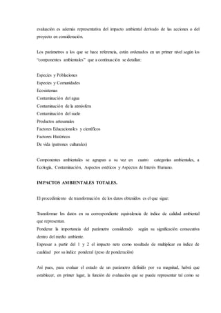 evaluación es además representativa del impacto ambiental derivado de las acciones o del
proyecto en consideración.
Los parámetros a los que se hace referencia, están ordenados en un primer nivel según los
“componentes ambientales” que a continuación se detallan:
Especies y Poblaciones
Especies y Comunidades
Ecosistemas
Contaminación del agua
Contaminación de la atmósfera
Contaminación del suelo
Productos artesanales
Factores Educacionales y científicos
Factores Históricos
De vida (patrones culturales)
Componentes ambientales se agrupan a su vez en cuatro categorías ambientales, a
Ecología, Contaminación, Aspectos estéticos y Aspectos de Interés Humano.
IMPACTOS AMBIENTALES TOTALES.
El procedimiento de transformación de los datos obtenidos es el que sigue:
Transformar los datos en su correspondiente equivalencia de índice de calidad ambiental
que representan.
Ponderar la importancia del parámetro considerado según su significación consecutiva
dentro del medio ambiente.
Expresar a partir del 1 y 2 el impacto neto como resultado de multiplicar en índice de
cualidad por su índice ponderal (peso de ponderación)
Así pues, para evaluar el estado de un parámetro definido por su magnitud, habrá que
establecer, en primer lugar, la función de evaluación que se puede representar tal como se
 