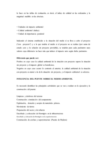 lo hace en las tablas de evaluación, es decir, el índice de calidad en las ordenadas y la
magnitud medible en las abscisas.
= Unidades de impacto ambiental
= Calidad ambiental (índice)
= Unidad de importancia ponderal
Indicando el sistema establecido a la situación del medio si se lleva a cabo el proyecto
(“con proyecto”) y a la que tendría al medio si el proyecto no se realiza (/por suma de
estado cero y la solución sin proyecto previsible), se tendrán para cada parámetro unos
valores cuya diferencia no hace más que indicar el impacto neto según dicho parámetro.
Diferencia que puede ser:
Positiva en cuyo caso la calidad ambiental de la situación con proyecto supera la situación
sin proyecto y el impacto global es beneficioso.
Negativa en cuyo caso ocurre lo contrario al anterior, la calidad ambiental de la situación
con proyecto es menor a la de la situación sin proyecto, y el impacto ambiental es adverso.
INFLUENCIA DEL PUENTE SOBRE EL MEDIO AMBIENTE.
Es necesario identificar las principales actividades que se van a realizar en la ejecución y la
construcción del puente:
Limpieza y desbroce del terreno
Construcción e instalación del campamento
Explotación, dotación y acopio de materiales pétreos.
Movimiento de tierras
Preparación del acero y de refuerzo
Encofrado y colocación de Hormigón en la infraestructura
Encofrado y colocación de Hormigón en la superestructura
Construcción de cerchas y superestructura (Puente de Madera)
 