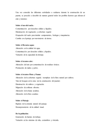 Una vez conocido las diferentes actividades a realizarse durante la construcción de un
puente, se procede a describir de manera general todos los posibles factores que afectan al
ente y tenemos:
Sobre el uso del suelo.-
Contaminación por desechos sólidos y líquidos.
Disminución de vegetación y cobertura vegetal.
Ocupación del suelo para instalar campamentos, bodegas y maquinarias.
Cambio en el paisaje por movimiento de tierras.
Sobre el Recurso agua:
Alteración en la calidad de agua.
Contaminación por desechos sólidos y líquidos.
Variación de la capacidad de drenaje.
Sobre el recurso aire:
Alteración del aire por contaminación de residuos tóxicos.
Producción de ruidos y polvo.
Sobre el recurso Flora y Fauna:
Alteración de la cobertura vegetal; reemplazo de la flora natural por cultivos.
Tala de bosques en la zona (en la construcción del puente)
Disminución de cultivos y vegetación.
Migración de avifauna silvestre.
Alteración de la fauna acuática.
Alteración de la flora acuática
Sobre el Paisaje:
Ruptura de la armonía natural del paisaje.
Desmejoramiento de la calidad visual.
De la población:
Generación de fuentes de trabajo.
Variación en los sistemas de vida, costumbres y vivienda.
 