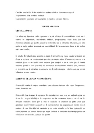 Cambios o variación de las actividades socioeconómicas de manera temporal
Mejoramiento en la actividad turística.
Mejoramiento y aumento en la demanda en cuanto a servicios básicos.
VULNERABILIDAD
GENERALIDADES.
Las obras de ingeniería están expuestas a un sin número de eventualidades como es el
cambio de temperatura, movimientos telúricos, precipitaciones, todas estas que son
elementos naturales que pueden causar la inestabilidad de la estructura del puente, por esta
razón se debe realizar un estudio de vulnerabilidad de las estructuras frente a los hechos
antes mencionados.
El estudio de vulnerabilidad consiste en tratar de prever lo que puede suceder el instante en
el que se presente un evento natural, para de esta manera saber si la estructura que se va a
construir podrá o no resistir estos eventos, por ejemplo si en la zona que se quiera
emplazar puente se sabe que tiene una recurrencia de movimientos telúricos altos, entonces
es necesario que la estructura a construirse sea lo suficientemente estable para que no sea
vulnerable a estos eventos.
ESTUDIOS DE ORIGEN ATMOSFÉRICO.
Dentro del estudio de origen atmosférico entre diversos factores tales como: Temperatura,
viento, humedad, etc.
Dentro del clima tenemos la presencia de precipitaciones que va a ser analizada como un
factor de origen hidrológico, la temperatura en las estructuras produce los efectos de
atracción dilatación razón por la cual es necesario la ubicación de juntas para que
garanticen un movimiento adecuado de la superestructura de un puente; en nuestro país al
padecer de una diversidad de montañas y por estar ubicado en la línea equinoccial no
existe presencia de vientos fuertes que hagan colapsar la estructura sin embargo puede ser
considerado en el diseño y cálculo del puente.
 