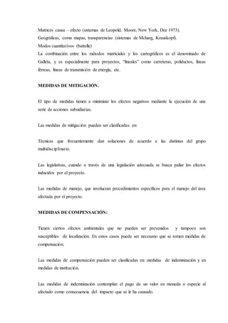 Matrices causa – efecto (sistemas de Leopold, Moore, New York, Dee 1973).
Geográficas, como mapas, transparencias (sistemas de Mcharg, Krauskopf).
Modos cuantitativos (battelle)
La combinación entre los métodos matriciales y los cartográficos es el denominado de
Galleta, y es especialmente para proyectos, “lineales” como carreteras, poliductos, líneas
férreas, líneas de transmisión de energía, etc.
MEDIDAS DE MITIGACIÓN.
El tipo de medidas tienen a minimizar los efectos negativos mediante la ejecución de una
serie de acciones subsidiarias.
Las medidas de mitigación pueden ser clasificadas en:
Técnicas que frecuentemente dan soluciones de acuerdo a las distintas del grupo
multidisciplinario.
Las legislativas, cuando a través de una legislación adecuada se busca paliar los efectos
inducidos por el proyecto.
Las medidas de manejo, que involucran procedimientos específicos para el manejo del área
afectada por el proyecto.
MEDIDAS DE COMPENSACIÓN:
Tienen ciertos efectos ambientales que no pueden ser prevenidos y tampoco son
susceptibles de localización. En estos casos puede ser necesario que se tomen medidas de
compensación.
Las medidas de compensación pueden ser clasificadas en: medidas de indemnización y en
medidas de institución.
Las medidas de indemnización contemplan el pago de un valor en moneda o especie al
afectado como consecuencia del impacto que se le ha causado.
 