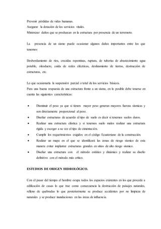 Prevenir pérdidas de vidas humanas.
Asegurar la dotación de los servicios vitales.
Minimizar daños que se produzcan en la estructura por presencia de un terremoto.
La presencia de un sismo puede ocasionar algunos daños importantes entre los que
tenemos:
Desbordamiento de ríos, crecidas repentinas, ruptura, de tuberías de abastecimiento agua
potable, oleoducto, caída de redes eléctricas, deslizamiento de tierras, destrucción de
estructuras, etc.
Lo que ocasionaría la suspensión parcial o total de los servicios básicos.
Para una buena respuesta de una estructura frente a un sismo, en lo posible debe tenerse en
cuenta las siguientes características:
 Disminuir el peso ya que si tienen mayor peso generan mayores fuerzas sísmicas y
son directamente proporcional al peso.
 Diseñar estructuras de acuerdo al tipo de suelo es decir si tenemos suelos duros.
 Realizar una estructura elástica y si tenemos suelo malos realizar una estructura
rígida y escoger a su vez el tipo de cimentación.
 Cumplir los requerimientos exigidos en el código Ecuatoriano de la construcción.
 Realizar un mapa en el que se identificará las zonas de riesgo sísmico de esta
manera evitar implantar estructuras grandes en sitios de alto riesgo sísmico.
 Diseñar una estructura con el método estático y dinámico y realizar su diseño
definitivo con el método más crítico.
ESTUDIOS DE ORIGEN HIDROLÓGICO.
Con el pasar del tiempo el hombre ocupa todos los espacios existentes en los que procede a
edificación de casas lo que trae como consecuencia la destrucción de paisajes naturales,
relleno de quebradas lo que posteriormente se produce accidentes por no limpieza de
naturales y se produce inundaciones en las áreas de influencia.
 