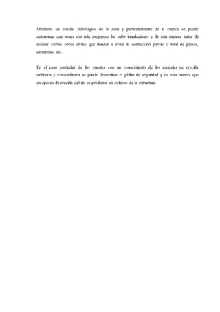 Mediante un estudio hidrológico de la zona y particularmente de la cuenca se puede
determinar que zonas son más propensas ha sufrir inundaciones y de ésta manera tratar de
realizar ciertas obras civiles que tienden a evitar la destrucción parcial o total de presas,
carreteras, etc.
En el caso particular de los puentes con un conocimiento de los caudales de crecida
ordinaria y extraordinaria se puede determinar el gálibo de seguridad y de esta manera que
en épocas de crecida del río se produzca un colapso de la estructura.
 