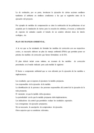 La de restitución, por su parte, involucran la ejecución de ciertas acciones auxiliares
tendientes al ambiente en similares condiciones a las que se registraba antes de la
ejecución del proyecto.
Por ejemplo de medidas de compensación se citan: la reubicación de las poblaciones al ser
aceptada por la inundación de tierras para la creación de embalses, el rescate y reubicación
de especies de animales cuando el tratado de un sendero afectará áreas de interés
ecológico, etc.
PLAN DE MANEJO AMBIENTAL.
A la vez que se ha terminado de formular las medidas de corrección con sus respectivos
costos, es necesario elaborar un plan de manejo ambiental (PMA) que permitan poner en
práctica las medidas de corrección que fueran formuladas en la EIA.
El plan deberá incluir como mínimo, un resumen de las medidas de corrección
presentadas en el medio indicado para cada medida lo siguiente:
El factor o componente ambiental que se vera afectado por la ejecución de las medidas a
implementarse.
Los resultados que se esperan al ejecutarse la medida propuesta.
Los responsables de la ejecución de la medida.
La identificación de la persona o las personas responsables del control de la ejecución de la
toda propuesta.
El momento en que la medida deba ejecutarse.
La periodicidad con la que la medida propuesta debe implementarse.
Los indicadores de control que permitirán evaluar los resultados esperados.
Los cronogramas de ejecución propuestos.
De ser necesario, la suscripción de compromisos de ejecución.
Otros aspectos que se consideran relevantes.
 