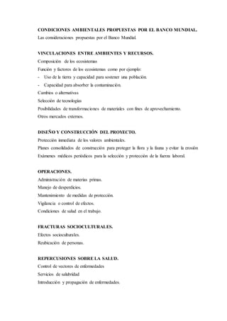 CONDICIONES AMBIENTALES PROPUESTAS POR EL BANCO MUNDIAL.
Las consideraciones propuestas por el Banco Mundial.
VINCULACIONES ENTRE AMBIENTES Y RECURSOS.
Composición de los ecosistemas
Función y factores de los ecosistemas como por ejemplo:
- Uso de la tierra y capacidad para sostener una población.
- Capacidad para absorber la contaminación.
Cambios o alternativas
Selección de tecnologías
Posibilidades de transformaciones de materiales con fines de aprovechamiento.
Otros mercados externos.
DISEÑO Y CONSTRUCCIÓN DEL PROYECTO.
Protección inmediata de los valores ambientales.
Planes consolidados de construcción para proteger la flora y la fauna y evitar la erosión
Exámenes médicos periódicos para la selección y protección de la fuerza laboral.
OPERACIONES.
Administración de materias primas.
Manejo de desperdicios.
Mantenimiento de medidas de protección.
Vigilancia o control de efectos.
Condiciones de salud en el trabajo.
FRACTURAS SOCIOCULTURALES.
Efectos socioculturales.
Reubicación de personas.
REPERCUSIONES SOBRE LA SALUD.
Control de vectores de enfermedades
Servicios de salubridad
Introducción y propagación de enfermedades.
 