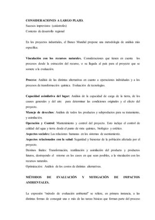 CONSIDERACIONES A LARGO PLAZO.
Sucesos imprevistos (catástrofes)
Contexto de desarrollo regional
En los proyectos industriales, el Banco Mundial propone una metodología de análisis más
específica.
Vinculación con los recursos naturales. Consideraciones que tienen en cuenta los
procesos desde la extracción del recurso, o su llegada al país para el proyecto que se
somete a la evaluación.
Proceso: Análisis de las distintas alternativas en cuanto a operaciones individuales y a los
procesos de transformación química. Evaluación de tecnologías.
Capacidad asimilativa del lugar: Análisis de la capacidad de carga de la tierra, de los
causes generales y del aire para determinar las condiciones originales y el efecto del
proyecto.
Manejo de desechos: Análisis de todos los productos y subproductos para su tratamiento,
y asimilación.
Operación y Control: Mantenimiento y control del proyecto. Esto incluye el control de
calidad del agua y tierra desde el punto de vista químico, biológico y estético.
Aspectos sociales: Las relaciones humanas en los sistemas de asentamiento.
Aspectos relacionados con la salud: Seguridad y bienestar de la población afectada por el
proyecto.
Destinos finales: Transformación, reutilización y asimilación del producto y productos
futuros, destruyendo el retorno en los casos en que sean posibles, a la vinculación con los
recursos naturales.
Optimización: Análisis de los costos de distintas alternativas.
MÉTODOS DE EVALUACIÓN Y MITIGACIÓN DE IMPACTOS
AMBIENTALES.
La expresión “método de evaluación ambiental” se refiere, en primera instancia, a las
distintas formas de conseguir una o más de las tareas básicas que forman parte del proceso
 