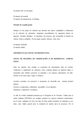 Se pueden citar en este grupo:
El método de Leopold
El método de transparencias de Mcharg
Métodos de segundo grado:
Incluyen en este grupo los métodos que alcanzan una mayor complejidad y sofisticación
en la selección de alternativas, integrando procedimientos de agregación directa de
impactos. Permiten identificar la alternativa del proyecto más aconsejable en función de
criterios básicos prefijados. En este grupo pueden incluirse, entre otros:
El método de Batelle
El método Galleta
MÉTODOS EVALUATIVOS DE PRIMER NIVEL.
LISTAS DE REVISIÓN, DE VERIFICACIÓN O DE REFERENCIA (CHECH-
LISTS)
Entre los métodos más sencillos se encuentran las denominadas listas de revisión,
verificación o simplemente de referencia. Estos contienen listados de impactos típicos o
potenciales para distintos proyectos en particular, o de aspectos relacionados con ellos.
Pueden ser de varios tipos, según se incluyan:
Acciones asociadas con proyectos o propuestas de desarrollo que puedan producir
impacto
Factores o componentes ambientales susceptibles de ser alterados.
Parámetros o indicadores de impacto.
La lista de revisión ambiental propuesta por el Programa de las Naciones Unidas para el
medio ambiente (PNUMA), por ejemplo considera los aspectos indicados anteriormente,
por lo tanto, cualquiera de estos tres tipos de listas pueden pretender ser exhaustivo y, por
tanto, tener validez general para la evaluación de muchos tipos de proyectos. Por el
 