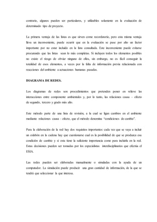 contrario, algunos pueden ser particulares, y utilizables solamente en la evaluación de
determinado tipo de proyecto.
La primera ventaja de las listas es que sirven como recordatorio, pero esta misma ventaja
lleva un inconveniente, puede ocurrir que en la evaluación se pase por alto un factor
importante por no estar incluido en la lista consultada. Este inconveniente puede evitarse
procurando que las listas sean lo más completas. Si incluyen todos los elementos posibles
no existe el riesgo de obviar ninguno de ellos, sin embargo, no es fácil conseguir la
totalidad de esos elementos, a veces por la falta de información previa relacionada con
reacciones del ambiente a actuaciones humanas pasadas.
DIAGRAMA DE REDES.
Los diagramas de redes son procedimientos que pretenden poner en relieve las
interacciones entre componente ambientales y, por lo tanto, las relaciones causa – efecto
de segundo, tercero y grado más alto.
Este método parte de una lista de revisión, a la cual se ligan cambios en el ambiente
mediante relaciones causa – efecto, que el método denomina “condiciones de cambio”.
Para la elaboración de la red hay dos requisitos importantes: cada vez que se vaya a incluir
un eslabón en la cadena hay que cuestionarse cual es la posibilidad de que se produzca esa
condición de cambio y si esta tiene la suficiente importancia como para incluirla en la red.
Estas decisiones pueden ser tomadas por los especialistas interdisciplinarios que efectúa el
ESIA.
Las redes pueden ser elaboradas manualmente o simuladas con la ayuda de un
computador. La simulación puede producir una gran cantidad de información, de la que se
tendrá que seleccionar la que interesa.
 