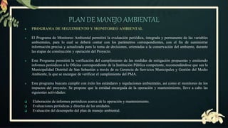 PLAN DE MANEJO AMBIENTAL
● PROGRAMA DE SEGUIMIENTO Y MONITOREO AMBIENTAL
 El Programa de Monitoreo Ambiental permitirá la evaluación periódica, integrada y permanente de las variables
ambientales, para lo cual se deberá contar con los parámetros correspondientes, con el fin de suministrar
información precisa y actualizada para la toma de decisiones, orientadas a la conservación del ambiente, durante
las etapas de construcción y operación del Proyecto.
 Este Programa permitirá la verificación del cumplimiento de las medidas de mitigación propuestas y emitiendo
informes periódicos a la Oficina correspondiente de la Institución Pública competente, recomendándose que sea la
Municipalidad Distrital de San Sebastián a través de su Gerencia de Servicios Municipales y Gestión del Medio
Ambiente, la que se encargue de verificar el cumplimiento del PMA.
 Este programa buscara cumplir con éxito los estándares y regulaciones ambientales, así como el monitoreo de los
impactos del proyecto. Se propone que la entidad encargada de la operación y mantenimiento, lleve a cabo las
siguientes actividades:
 Elaboración de informes periódicos acerca de la operación y mantenimiento.
 Evaluaciones periódicas y directas de las unidades.
 Evaluación del desempeño del plan de manejo ambiental.
 