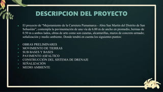 DESCRIPCION DEL PROYECTO
● El proyecto de “Mejoramiento de la Carretera Pumamarca - Abra San Martin del Distrito de San
Sebastián”, contempla la pavimentación de una vía de 6.00 m de ancho en promedio, bermas de
0.50 m a ambos lados, obras de arte como son cunetas, alcantarillas, muros de concreto armado;
señalización y medio ambiente. Donde tendrá en cuenta los siguientes puntos:
 OBRAS PRELIMINARES
 MOVIMIENTO DE TIERRAS
 SUB BASES Y BASES
 PAVIMENTO ASFALTICO
 CONSTRUCCIÓN DEL SISTEMA DE DRENAJE
 SEÑALIZACIÓN
 MEDIO AMBIENTE
 