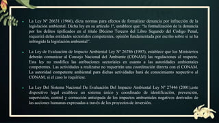 ● La Ley Nº 26631 (1966), dicta normas para efectos de formalizar denuncia por infracción de la
legislación ambiental. Dicha ley en su artículo 1º, establece que: “la formalización de la denuncia
por los delitos tipificados en el titulo Décimo Tercero del Libro Segundo del Código Penal,
requerirá delas entidades sectoriales competentes, opinión fundamentada por escrito sobre si se ha
infringido la legislación ambiental”.
● La Ley de Evaluación de Impacto Ambiental Ley Nº 26786 (1997), establece que los Ministerios
deberán comunicar al Consejo Nacional del Ambiente (CONAM) las regulaciones al respecto.
Esta ley no modifica las atribuciones sectoriales en cuanto a las autoridades ambientales
competentes. Las actividades a realizarse no requerirán una coordinación directa con el CONAM.
La autoridad competente ambiental para dichas actividades hará de conocimiento respectivo al
CONAM, si el caso lo requiriese.
● La Ley Del Sistema Nacional De Evaluación Del Impacto Ambiental Ley Nº 27446 (2001),este
dispositivo legal establece un sistema único y coordinado de identificación, prevención,
supervisión, control y corrección anticipada de los impactos ambientales negativos derivados de
las acciones humanas expresadas a través de los proyectos de inversión.
 
