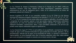 ● La Ley General de Amparo al Patrimonio Cultural de la Nación Ley Nº 24047 (1985),este
dispositivo reconoce como bien cultural los sitios arqueológicos, estipulando sanciones
administrativas por caso de negligencia grave o dolo, en la conservación de los bienes del
patrimonio cultural de la Nación. El
● Decreto Legislativo Nº 1078, en sus contenidos modifica la Ley Nº 27446 Ley del Sistema
Nacional de Evaluación de Impacto Ambiental en los artículos 2°, 3°, 4°, 5°, 6°, 10°, 11°, 12°, 15°,
16°, 17° y 18; en el resumen de esta norma indica que la misma es aplicable a, las políticas, planes
y programas de nivel nacional, regional y local que puedan originar implicaciones ambientales
significativas; así como los proyectos de inversión pública, privada o de capital mixto, que
impliquen actividades, construcciones, obras, y otras actividades comerciales y de servicios que
puedan causar impacto ambientales negativos significativos.
● La Ley General de Aguas Nº 17752, la cual establece el uso justificado y racional de las aguas o
cuerpos de agua a nivel nacional incluyendo las aguas producidas de nevados, glaciares y de las
precipitaciones, indicado que las aguas son de propiedad del estado y su dominio es inalienable e
imprescriptible, no existe propiedad sobre ellas ni derechos adquiridos sobre ellas, indica además
que su uso solo puede ser otorgado en armonía con en interés social y del país.
 