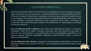 LINEA BASE AMBIENTAL
● DELIMITACION DEL ÁREA DE INFLUENCIA La delimitación del área de influencia tiene por
objeto circunscribir una serie de aspectos o afecciones ambientales a un área geográfica especifica.
El Estudio de Impacto Ambiental por su naturaleza involucra un gran número de variables muchas
veces complejas, que específicamente definirían áreas de influencia particular, dentro de las cuales
se han producido o producirán alteraciones como consecuencia de las obras y actividades de
construcción. Para efectos del presente estudio y en consideración a lo mencionado se ha definido
dos áreas de influencia:
 Área de influencia global o indirecta. Esta zona ha sido delimitada en función a la ubicación
hidrográfica, dentro de las cuales se enmarca el proyecto; tiene una connotación local desde el
punto de vista socioeconómico y sus interrelaciones con las potencialidades disponibles de sus
recursos naturales. Involucra comunidades campesinas, centros poblados urbanos y rurales del
distrito de San Sebastián.
 Área de influencia local o directa. Comprende el área delimitada correspondiente a la cuenca de
Pumamarca cuenta con un área de 13.67 km2 , con una longitud de recorrido del cuerpo de agua
de 6.1 km
 