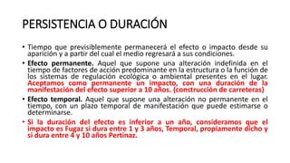 PERSISTENCIA O DURACIÓN
• Tiempo que previsiblemente permanecerá el efecto o impacto desde su
aparición y a partir del cual el medio regresará a sus condiciones.
• Efecto permanente. Aquel que supone una alteración indefinida en el
tiempo de factores de acción predominante en la estructura o la función de
los sistemas de regulación ecológica o ambiental presentes en el lugar.
Aceptamos como permanente un impacto, con una duración de la
manifestación del efecto superior a 10 años. (construcción de carreteras)
• Efecto temporal. Aquel que supone una alteración no permanente en el
tiempo, con un plazo temporal de manifestación que puede estimarse o
determinarse.
• Si la duración del efecto es inferior a un año, consideramos que el
impacto es Fugaz si dura entre 1 y 3 años, Temporal, propiamente dicho y
si dura entre 4 y 10 años Pertinaz.
 