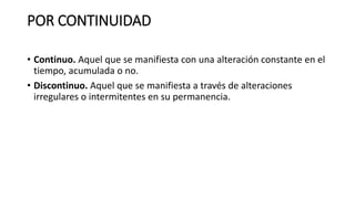 POR CONTINUIDAD
• Continuo. Aquel que se manifiesta con una alteración constante en el
tiempo, acumulada o no.
• Discontinuo. Aquel que se manifiesta a través de alteraciones
irregulares o intermitentes en su permanencia.
 