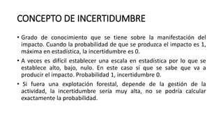 CONCEPTO DE INCERTIDUMBRE
• Grado de conocimiento que se tiene sobre la manifestación del
impacto. Cuando la probabilidad de que se produzca el impacto es 1,
máxima en estadística, la incertidumbre es 0.
• A veces es difícil establecer una escala en estadística por lo que se
establece alto, bajo, nulo. En este caso sí que se sabe que va a
producir el impacto. Probabilidad 1, incertidumbre 0.
• Si fuera una explotación forestal, depende de la gestión de la
actividad, la incertidumbre sería muy alta, no se podría calcular
exactamente la probabilidad.
 