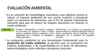 EVALUACIÓN AMBIENTAL
• Es un conjunto de metodologías evaluativas cuyo objetivo central es
valorar el impacto ambiental de una acción material o inmaterial
sobre un escenario de referencia, con el fin de aportar información
relevante para que se tomen las mejores decisiones en relación al
medio ambiente.
• La evaluación ambiental es una herramienta fundamental para la
protección del medio ambiente, al permitir que se incorporen los
criterios ambientales y de sostenibilidad en la toma de decisiones,
tanto estratégicas como referidas a proyectos concretos.
 