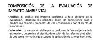 COMPOSICIÓN DE LA EVALUACIÓN DE
IMPACTO AMBIENTAL
• Análisis. El análisis del impacto conforma la fase objetiva de la
evaluación, identifica las acciones, mide las condiciones base y
predice los cambios probables de esas condiciones por el efecto de
las acciones.
• Valoración. La valoración del impacto conforma la fase subjetiva de la
evaluación, determina el significado o valor de los efectos probables.
Es una tarea normativa que supone la aplicación de valores humanos.
 