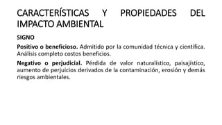 CARACTERÍSTICAS Y PROPIEDADES DEL
IMPACTO AMBIENTAL
SIGNO
Positivo o beneficioso. Admitido por la comunidad técnica y científica.
Análisis completo costos beneficios.
Negativo o perjudicial. Pérdida de valor naturalístico, paisajístico,
aumento de perjuicios derivados de la contaminación, erosión y demás
riesgos ambientales.
 
