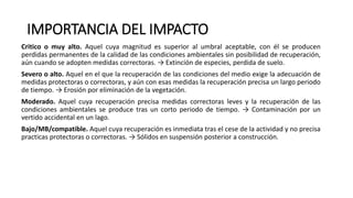 IMPORTANCIA DEL IMPACTO
Critico o muy alto. Aquel cuya magnitud es superior al umbral aceptable, con él se producen
perdidas permanentes de la calidad de las condiciones ambientales sin posibilidad de recuperación,
aún cuando se adopten medidas correctoras. → Extinción de especies, perdida de suelo.
Severo o alto. Aquel en el que la recuperación de las condiciones del medio exige la adecuación de
medidas protectoras o correctoras, y aún con esas medidas la recuperación precisa un largo periodo
de tiempo. → Erosión por eliminación de la vegetación.
Moderado. Aquel cuya recuperación precisa medidas correctoras leves y la recuperación de las
condiciones ambientales se produce tras un corto periodo de tiempo. → Contaminación por un
vertido accidental en un lago.
Bajo/MB/compatible. Aquel cuya recuperación es inmediata tras el cese de la actividad y no precisa
practicas protectoras o correctoras. → Sólidos en suspensión posterior a construcción.
 