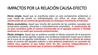 IMPACTOS POR LA RELACIÓN CAUSA-EFECTO
Efecto simple. Aquel que se manifiesta sobre un solo componente ambiental, o
cuyo modo de acción es individualizado, sin influir en otros efectos. (La
construcción de un camino de penetración en el bosque incrementa el tránsito).
Efecto acumulativo. Aquel que resulta del aumento de los cambios causados por
actuaciones pasadas, presentes o razonablemente previsibles. → construcción de
un área recreativa junto al camino mencionado en el ejemplo anterior o Vertido
continuo en un suelo que acumula contaminantes.
Efecto sinérgico. Aquel que se produce cuando el efecto conjunto de la presencia
simultánea de varios agentes supone una incidencia ambiental mayor que el efecto
de la suma de los agentes individuales. → la construcción de un camino de enlace
entre el camino del ejemplo anterior y otro próximo propiciaría un aumento de
tráfico muy superior al que había entre los dos caminos independientes) o
Contaminantes poco nocivos que al juntarse multiplican su efecto.
 