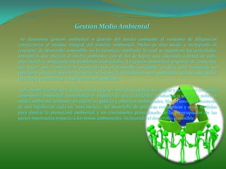 Gestión Medio Ambiental
Se denomina gestión ambiental o gestión del medio ambiente al conjunto de diligencias
conducentes al manejo integral del sistema ambiental. Dicho de otro modo e incluyendo el
concepto de desarrollo sostenible, es la estrategia mediante la cual se organizan las actividades
antrópicas que afectan al medio ambiente, con el fin de lograr una adecuada calidad de vida,
previniendo o mitigando los problemas ambientales. La gestión ambiental responde al "cómo hay
que hacer" para conseguir lo planteado por el desarrollo sostenible, es decir, para conseguir un
equilibrio adecuado para el desarrollo económico, crecimiento de la población, uso racional de los
recursos y protección y conservación del ambiente.
Las organizaciones de todo tipo están cada vez más preocupadas por lograr y demostrar un sólido
desempeño ambiental controlando el impacto de sus actividades, productos o servicios sobre el
medio ambiente, teniendo en cuenta su política y objetivos ambientales. Hacen esto en el contexto
de una legislación cada vez más estricta, del desarrollo de políticas económicas y otras medidas
para alentar la protección ambiental y un crecimiento generalizado de la preocupación de las
partes interesadas respecto a los temas ambientales, incluyendo el desarrollo sostenible.
 