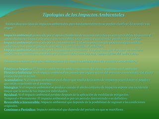 Tipologías de los Impactos Ambientales
Existen diversos tipos de impactos ambientales, pero fundamentalmente se pueden clasificar, de acuerdo a su
origen:
Impacto ambiental provocado por el aprovechamiento de recursos naturales ya sean renovables, tales como el
aprovechamiento forestal o la pesca; o no renovables, tales como la extracción del petróleo o del carbón.
Impacto ambiental provocado por la contaminación. Todos los proyectos que producen algún residuo
(peligroso o no), emiten gases a la atmósfera o vierten líquidos al ambiente.
Impacto ambiental provocado por la ocupación del territorio. Los proyectos que al ocupar un territorio
modifican las condiciones naturales por acciones tales como tala rasa, compactación del suelo y otras.
Asimismo, existen diversas clasificaciones de impactos ambientales de acuerdo a sus atributos:
Positivo o Negativo: El impacto ambiental se mide en términos del efecto resultante en el ambiente.
Directo o Indirecto: Si el impacto ambiental es causado por alguna acción del proyecto o es resultado del efecto
producido por la acción.
Acumulativo: Si el impacto ambiental es el efecto que resulta de la suma de impactos ocurridos en el pasado o
que están ocurriendo en el presente.
Sinérgico: Si el impacto ambiental se produce cuando el efecto conjunto de impactos supone una incidencia
mayor que la suma de los impactos individuales.
Residual: Si el impacto ambiental persiste después de la aplicación de medidas de mitigación.
Temporal o Permanente: El impacto ambiental es por un período determinado o es definitivo.
Reversible o Irreversible: Impacto ambiental que depende de la posibilidad de regresar a las condiciones
originales.
Continuo o Periódico: Impacto ambiental que depende del período en que se manifieste.
 