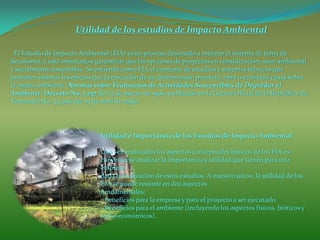 Utilidad de los estudios de Impacto Ambiental
Utilidad e Importancia de los Estudios de Impacto Ambiental
Una vez analizados los aspectos conceptuales básicos de los EIA es
conveniente analizar la importancia y utilidad que tienen para una
empresa
dada la realización de estos estudios. A nuestro juicio, la utilidad de los
EIA se puede resumir en dos aspectos
fundamentales:
- Beneficios para la empresa y para el proyecto a ser ejecutado.
- Beneficios para el ambiente (incluyendo los aspectos físicos, bióticos y
socio-económicos).
El Estudio de Impacto Ambiental (EIA) es un proceso destinado a mejorar el sistema de toma de
decisiones, y está orientado a garantizar que las opciones de proyectos en consideración, sean ambiental
y socialmente sostenibles. Se entiende como EIA el conjunto de estudios y sistemas técnicos que
permiten estimar los efectos que la ejecución de un determinado proyecto, obra o actividad causa sobre
el medio ambiente (Normas sobre Evaluación de Actividades Susceptibles de Degradar el
Ambiente, Decreto No. 1.257 del 13 de marzo de 1996, publicado en la Gaceta Oficial de la República de
Venezuela No. 35.946 del 25 de abril de 1996).
 