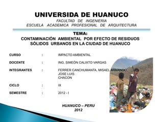 UNIVERSIDA DE HUANUCO
                        FACULTAD DE INGENIERIA
          ESCUELA   ACADEMICA PROFESIONAL DE ARQUITECTURA

                            TEMA:
        CONTAMINACIÓN AMBIENTAL POR EFECTO DE RESIDUOS
           SÓLIDOS URBANOS EN LA CIUDAD DE HUANUCO

CURSO           :       IMPACTO AMBIENTAL

DOCENTE         :       ING. SIMEÓN CALIXTO VARGAS

INTEGRANTES     :       FERRER CANCHUMANTA, MISAEL ARMANDO
                        JOSE LUIS
                        CHACON

CICLO           :       IX

SEMESTRE        :       2012 - I



                             HUANUCO – PERU
                                  2012
 