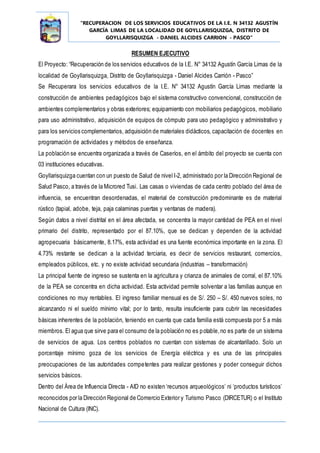 “RECUPERACION DE LOS SERVICIOS EDUCATIVOS DE LA I.E. N 34132 AGUSTÍN
GARCÍA LIMAS DE LA LOCALIDAD DE GOYLLARISQUIZGA, DISTRITO DE
GOYLLARISQUIZGA - DANIEL ALCIDES CARRION - PASCO”
RESUMEN EJECUTIVO
El Proyecto: “Recuperación de los servicios educativos de la I.E. N° 34132 Agustín García Limas de la
localidad de Goyllarisquizga, Distrito de Goyllarisquizga - Daniel Alcides Carrión - Pasco”
Se Recuperara los servicios educativos de la I.E. N° 34132 Agustín García Limas mediante la
construcción de ambientes pedagógicos bajo el sistema constructivo convencional, construcción de
ambientes complementarios y obras exteriores; equipamiento con mobiliarios pedagógicos, mobiliario
para uso administrativo, adquisición de equipos de cómputo para uso pedagógico y administrativo y
para los servicios complementarios, adquisición de materiales didácticos, capacitación de docentes en
programación de actividades y métodos de enseñanza.
La población se encuentra organizada a través de Caseríos, en el ámbito del proyecto se cuenta con
03 instituciones educativas.
Goyllarisquizga cuentan con un puesto de Salud de nivel I-2, administrado por la Dirección Regional de
Salud Pasco, a través de la Microred Tusi. Las casas o viviendas de cada centro poblado del área de
influencia, se encuentran desordenadas, el material de construcción predominante es de material
rústico (tapial, adobe, teja, paja calaminas puertas y ventanas de madera).
Según datos a nivel distrital en el área afectada, se concentra la mayor cantidad de PEA en el nivel
primario del distrito, representado por el 87.10%, que se dedican y dependen de la actividad
agropecuaria básicamente, 8.17%, esta actividad es una fuente económica importante en la zona. El
4.73% restante se dedican a la actividad terciaria, es decir de servicios restaurant, comercios,
empleados públicos, etc. y no existe actividad secundaria (industrias – transformación)
La principal fuente de ingreso se sustenta en la agricultura y crianza de animales de corral, el 87.10%
de la PEA se concentra en dicha actividad. Esta actividad permite solventar a las familias aunque en
condiciones no muy rentables. El ingreso familiar mensual es de S/. 250 – S/. 450 nuevos soles, no
alcanzando ni el sueldo mínimo vital; por lo tanto, resulta insuficiente para cubrir las necesidades
básicas inherentes de la población, teniendo en cuenta que cada familia está compuesta por 5 a más
miembros. El agua que sirve para el consumo de la población no es potable,no es parte de un sistema
de servicios de agua. Los centros poblados no cuentan con sistemas de alcantarillado. Solo un
porcentaje mínimo goza de los servicios de Energía eléctrica y es una de las principales
preocupaciones de las autoridades competentes para realizar gestiones y poder conseguir dichos
servicios básicos.
Dentro del Área de Influencia Directa - AID no existen ‘recursos arqueológicos’ ni ‘productos turísticos’
reconocidos por la Dirección Regional de Comercio Exterior y Turismo Pasco (DIRCETUR) o el Instituto
Nacional de Cultura (INC).
 