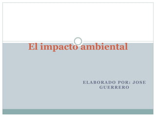 ELABORADO POR: JOSE
GUERRERO
El impacto ambiental
 