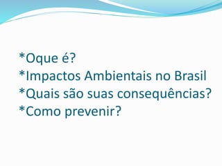 *Oque é?
*Impactos Ambientais no Brasil
*Quais são suas consequências?
*Como prevenir?
 