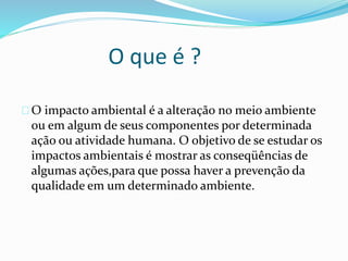 O que é ?
O impacto ambiental é a alteração no meio ambiente
ou em algum de seus componentes por determinada
ação ou atividade humana. O objetivo de se estudar os
impactos ambientais é mostrar as conseqüências de
algumas ações,para que possa haver a prevenção da
qualidade em um determinado ambiente.
 