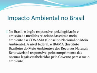 Impacto Ambiental no Brasil
No Brasil, o órgão responsável pela legislação e
emissão de medidas relacionadas com o meio
ambiente é o CONAMA (Conselho Nacional do Meio
Ambiente). A nível federal, o IBAMA (Instituto
Brasileiro do Meio Ambiente e dos Recursos Naturais
Renováveis) é responsável pelo cumprimento das
normas legais estabelecidas pelo Governo para o meio
ambiente.
 