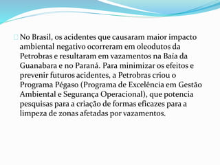 No Brasil, os acidentes que causaram maior impacto
ambiental negativo ocorreram em oleodutos da
Petrobras e resultaram em vazamentos na Baía da
Guanabara e no Paraná. Para minimizar os efeitos e
prevenir futuros acidentes, a Petrobras criou o
Programa Pégaso (Programa de Excelência em Gestão
Ambiental e Segurança Operacional), que potencia
pesquisas para a criação de formas eficazes para a
limpeza de zonas afetadas por vazamentos.
 
