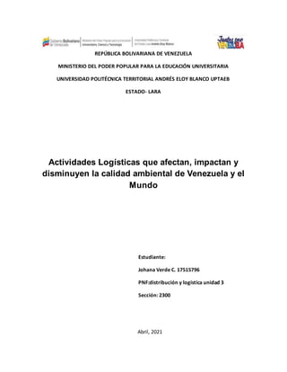 REPÚBLICA BOLIVARIANA DE VENEZUELA
MINISTERIO DEL PODER POPULAR PARA LA EDUCACIÓN UNIVERSITARIA
UNIVERSIDAD POLITÉCNICA TERRITORIAL ANDRÉS ELOY BLANCO UPTAEB
ESTADO- LARA
Actividades Logísticas que afectan, impactan y
disminuyen la calidad ambiental de Venezuela y el
Mundo
Estudiante:
Johana Verde C. 17515796
PNF:distribución y logística unidad 3
Sección: 2300
Abril, 2021
 