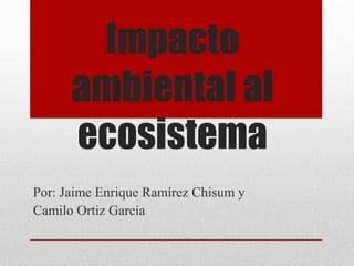 Impacto
ambiental al
ecosistema
Por: Jaime Enrique Ramírez Chisum y
Camilo Ortiz García
 
