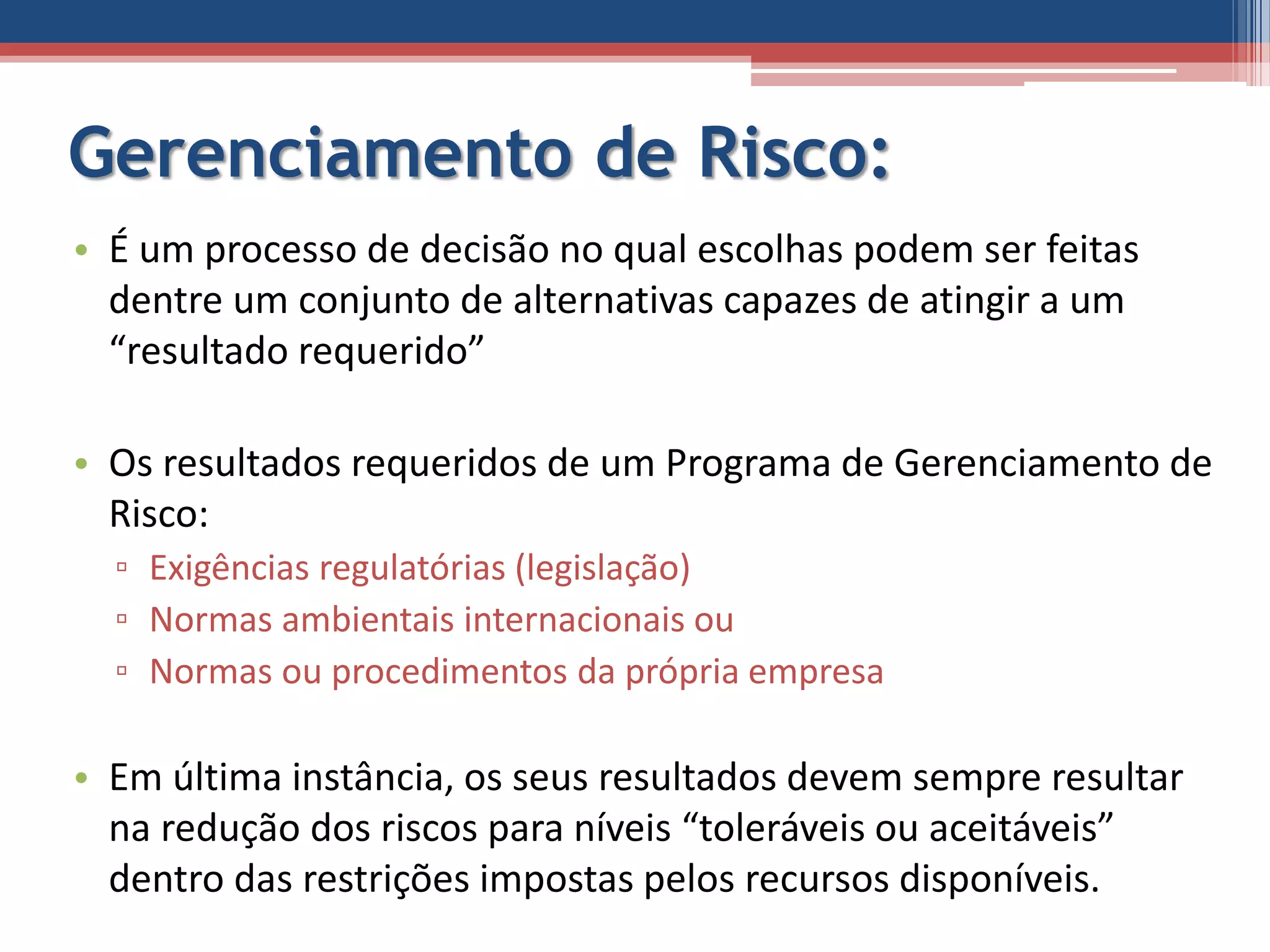 Gerenciamento de Risco:
• É um processo de decisão no qual escolhas podem ser feitas
dentre um conjunto de alternativas capazes de atingir a um
“resultado requerido”
• Os resultados requeridos de um Programa de Gerenciamento de
Risco:
▫ Exigências regulatórias (legislação)
▫ Normas ambientais internacionais ou
▫ Normas ou procedimentos da própria empresa
• Em última instância, os seus resultados devem sempre resultar
na redução dos riscos para níveis “toleráveis ou aceitáveis”
dentro das restrições impostas pelos recursos disponíveis.
 