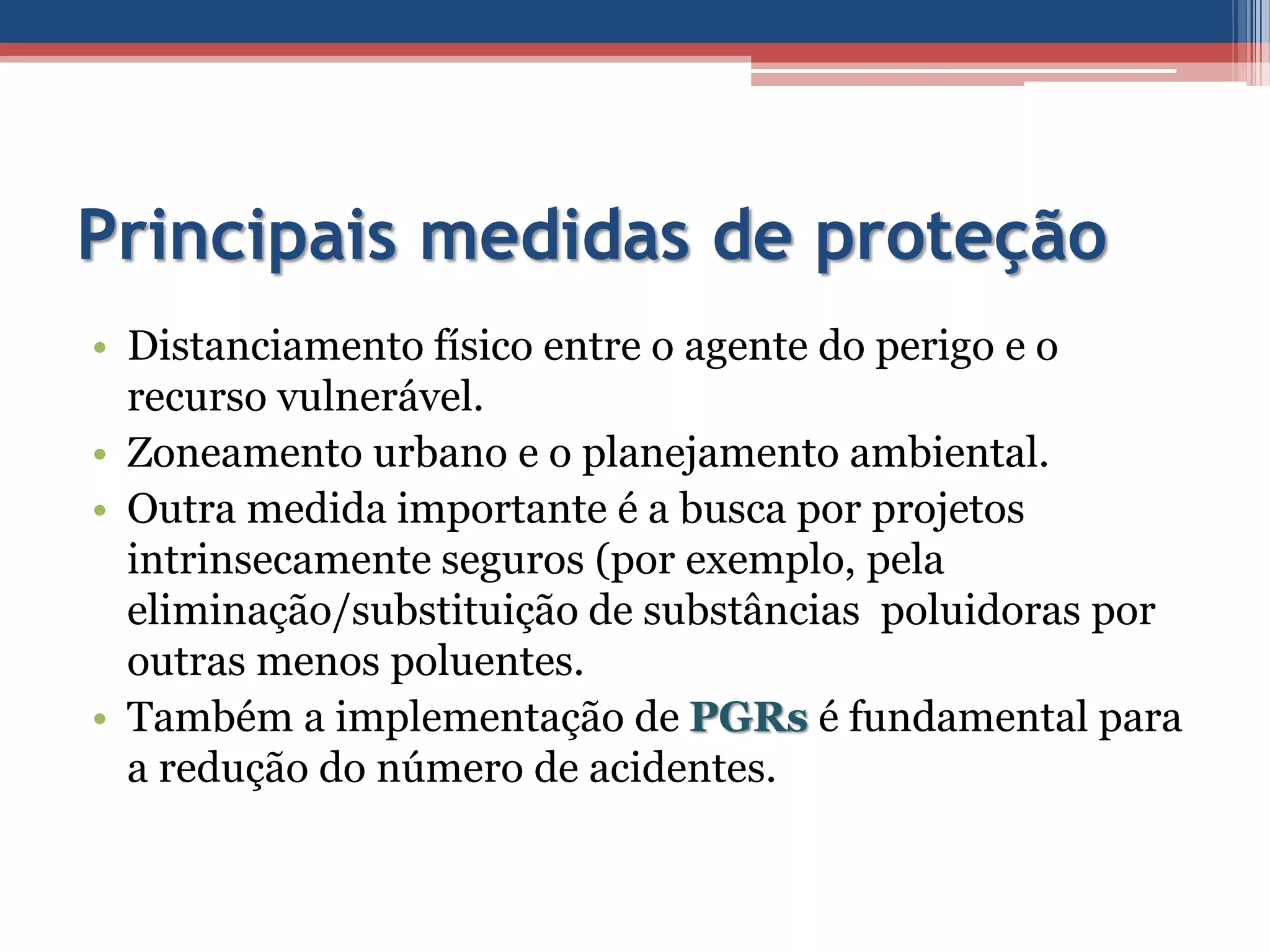 Principais medidas de proteção
• Distanciamento físico entre o agente do perigo e o
recurso vulnerável.
• Zoneamento urbano e o planejamento ambiental.
• Outra medida importante é a busca por projetos
intrinsecamente seguros (por exemplo, pela
eliminação/substituição de substâncias poluidoras por
outras menos poluentes.
• Também a implementação de PGRs é fundamental para
a redução do número de acidentes.
 