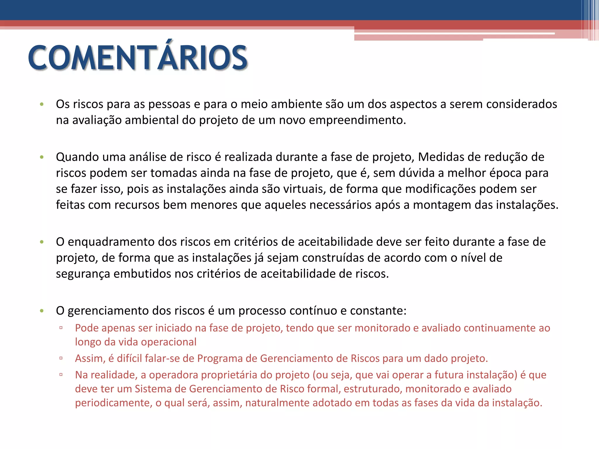 COMENTÁRIOS
• Os riscos para as pessoas e para o meio ambiente são um dos aspectos a serem considerados
na avaliação ambiental do projeto de um novo empreendimento.
• Quando uma análise de risco é realizada durante a fase de projeto, Medidas de redução de
riscos podem ser tomadas ainda na fase de projeto, que é, sem dúvida a melhor época para
se fazer isso, pois as instalações ainda são virtuais, de forma que modificações podem ser
feitas com recursos bem menores que aqueles necessários após a montagem das instalações.
• O enquadramento dos riscos em critérios de aceitabilidade deve ser feito durante a fase de
projeto, de forma que as instalações já sejam construídas de acordo com o nível de
segurança embutidos nos critérios de aceitabilidade de riscos.
• O gerenciamento dos riscos é um processo contínuo e constante:
▫ Pode apenas ser iniciado na fase de projeto, tendo que ser monitorado e avaliado continuamente ao
longo da vida operacional
▫ Assim, é difícil falar-se de Programa de Gerenciamento de Riscos para um dado projeto.
▫ Na realidade, a operadora proprietária do projeto (ou seja, que vai operar a futura instalação) é que
deve ter um Sistema de Gerenciamento de Risco formal, estruturado, monitorado e avaliado
periodicamente, o qual será, assim, naturalmente adotado em todas as fases da vida da instalação.
 
