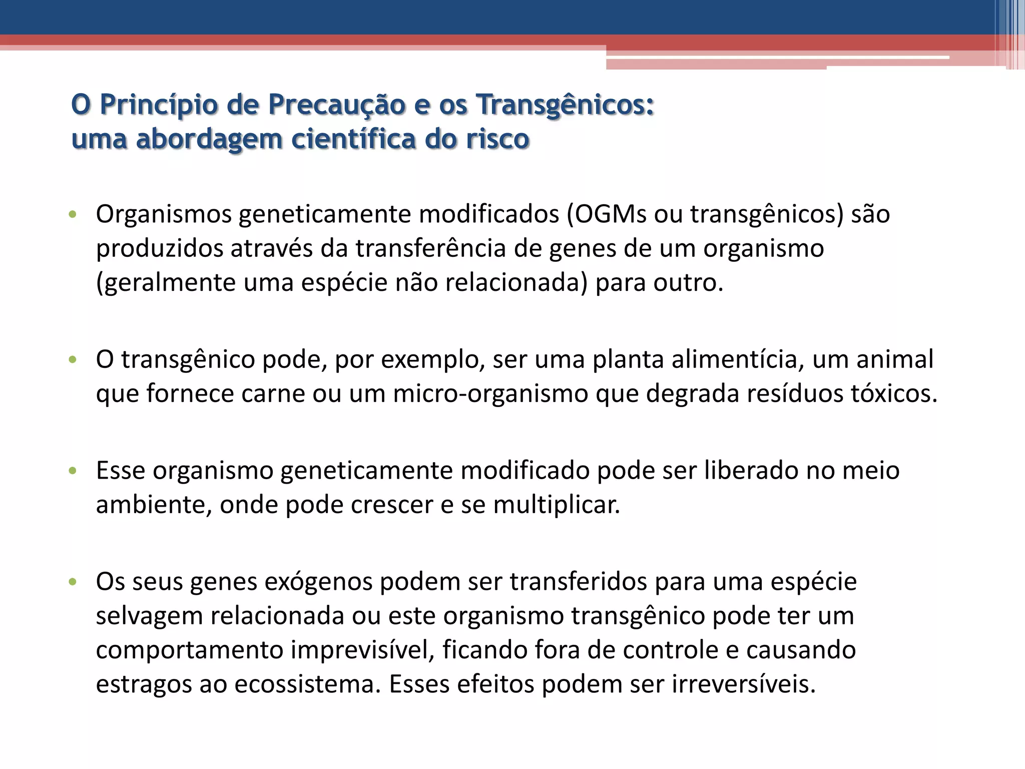 O Princípio de Precaução e os Transgênicos:
uma abordagem científica do risco
• Organismos geneticamente modificados (OGMs ou transgênicos) são
produzidos através da transferência de genes de um organismo
(geralmente uma espécie não relacionada) para outro.
• O transgênico pode, por exemplo, ser uma planta alimentícia, um animal
que fornece carne ou um micro-organismo que degrada resíduos tóxicos.
• Esse organismo geneticamente modificado pode ser liberado no meio
ambiente, onde pode crescer e se multiplicar.
• Os seus genes exógenos podem ser transferidos para uma espécie
selvagem relacionada ou este organismo transgênico pode ter um
comportamento imprevisível, ficando fora de controle e causando
estragos ao ecossistema. Esses efeitos podem ser irreversíveis.
 
