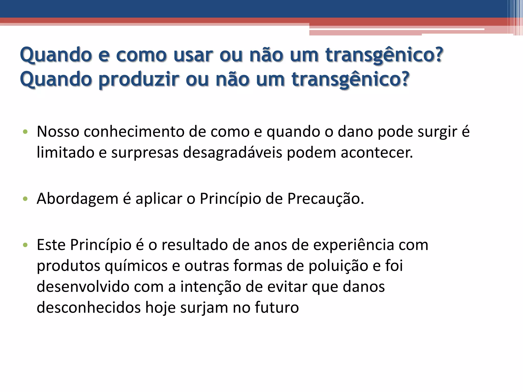 Quando e como usar ou não um transgênico?
Quando produzir ou não um transgênico?
• Nosso conhecimento de como e quando o dano pode surgir é
limitado e surpresas desagradáveis podem acontecer.
• Abordagem é aplicar o Princípio de Precaução.
• Este Princípio é o resultado de anos de experiência com
produtos químicos e outras formas de poluição e foi
desenvolvido com a intenção de evitar que danos
desconhecidos hoje surjam no futuro
 