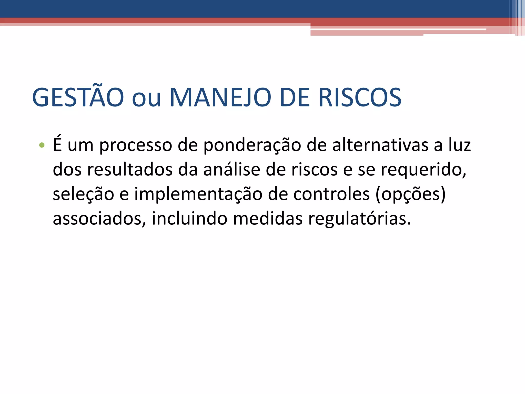 GESTÃO ou MANEJO DE RISCOS
• É um processo de ponderação de alternativas a luz
dos resultados da análise de riscos e se requerido,
seleção e implementação de controles (opções)
associados, incluindo medidas regulatórias.
 