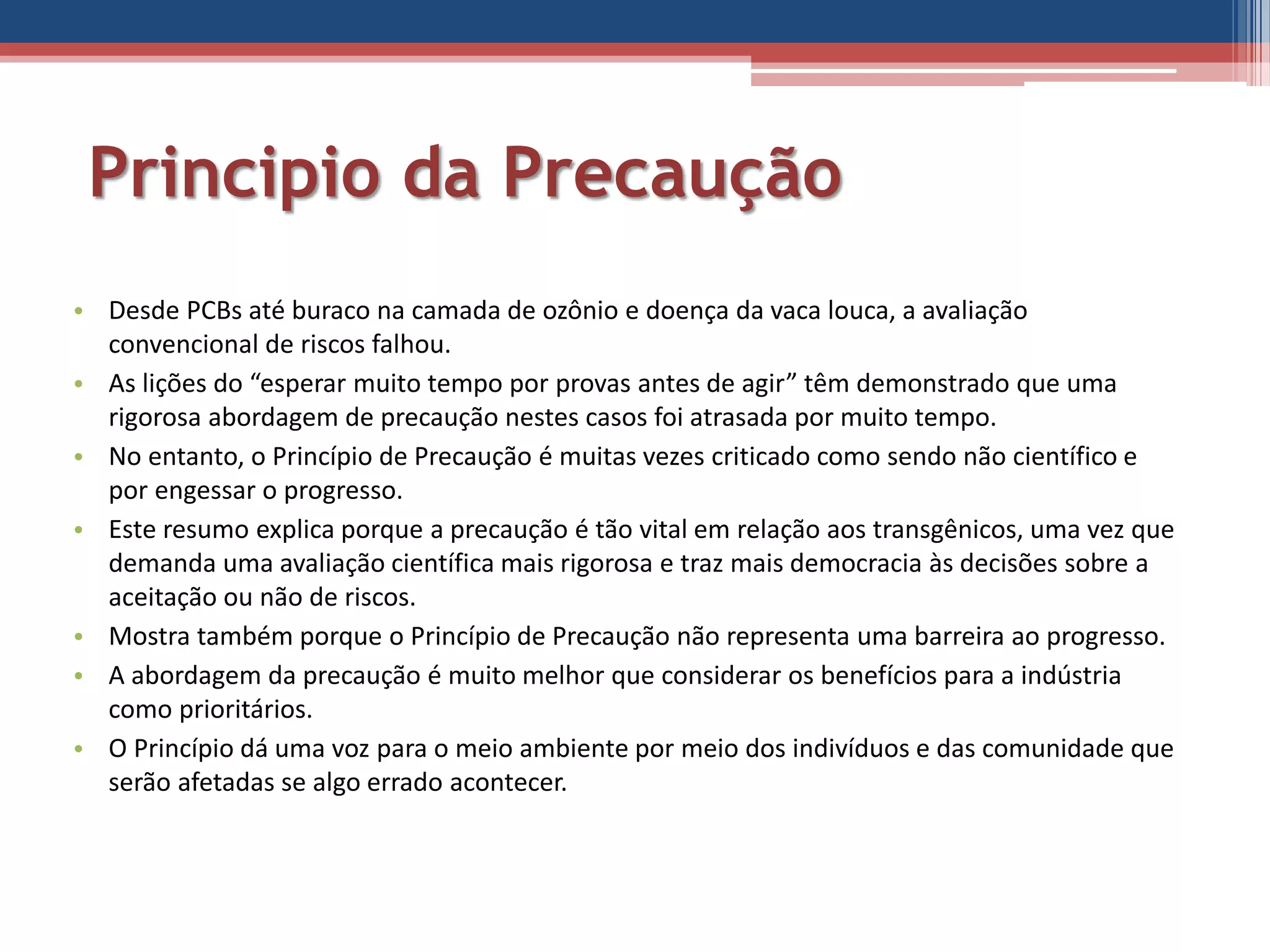 Principio da Precaução
• Desde PCBs até buraco na camada de ozônio e doença da vaca louca, a avaliação
convencional de riscos falhou.
• As lições do “esperar muito tempo por provas antes de agir” têm demonstrado que uma
rigorosa abordagem de precaução nestes casos foi atrasada por muito tempo.
• No entanto, o Princípio de Precaução é muitas vezes criticado como sendo não científico e
por engessar o progresso.
• Este resumo explica porque a precaução é tão vital em relação aos transgênicos, uma vez que
demanda uma avaliação científica mais rigorosa e traz mais democracia às decisões sobre a
aceitação ou não de riscos.
• Mostra também porque o Princípio de Precaução não representa uma barreira ao progresso.
• A abordagem da precaução é muito melhor que considerar os benefícios para a indústria
como prioritários.
• O Princípio dá uma voz para o meio ambiente por meio dos indivíduos e das comunidade que
serão afetadas se algo errado acontecer.
 