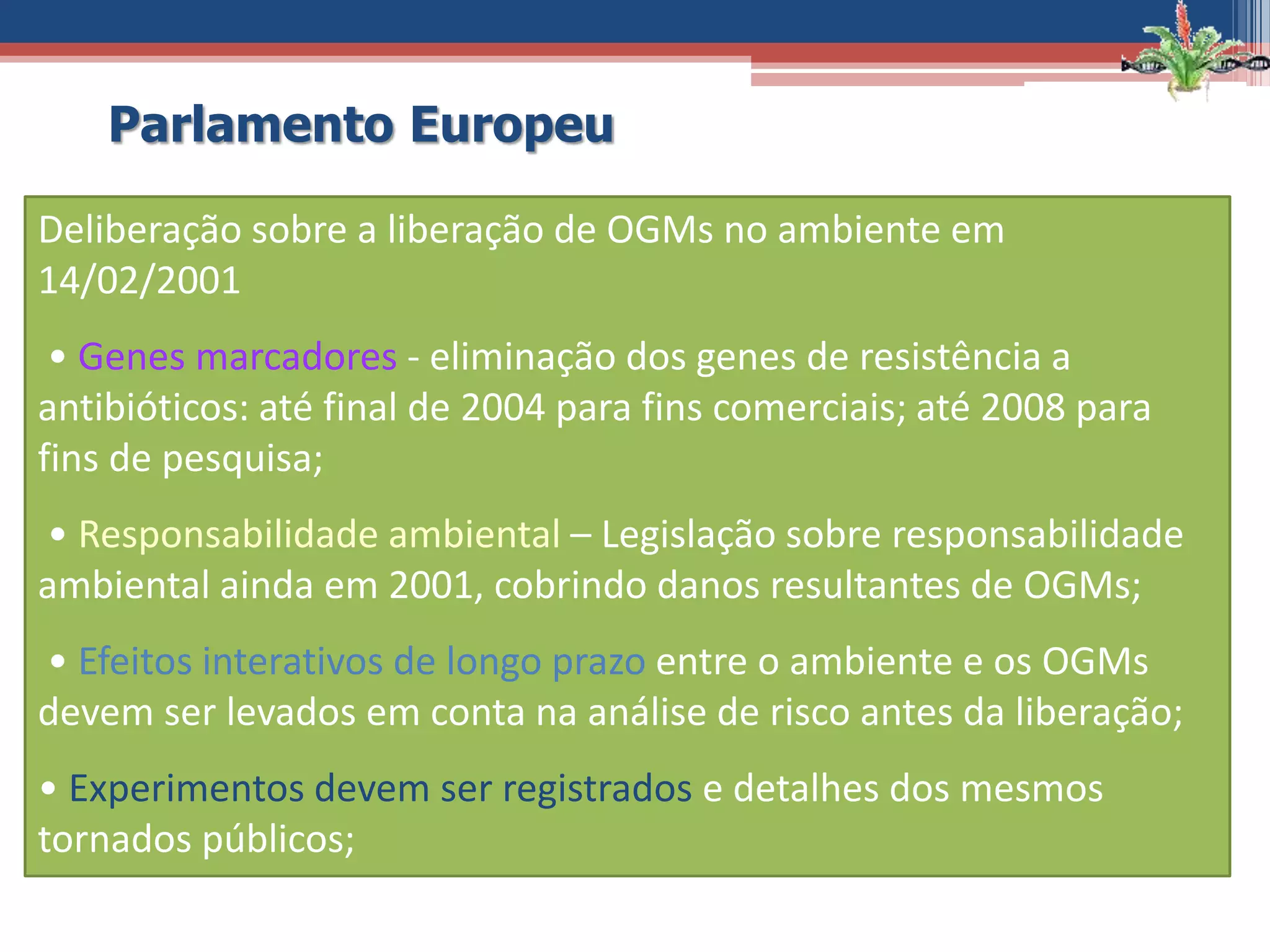 Deliberação sobre a liberação de OGMs no ambiente em
14/02/2001
• Genes marcadores - eliminação dos genes de resistência a
antibióticos: até final de 2004 para fins comerciais; até 2008 para
fins de pesquisa;
• Responsabilidade ambiental – Legislação sobre responsabilidade
ambiental ainda em 2001, cobrindo danos resultantes de OGMs;
• Efeitos interativos de longo prazo entre o ambiente e os OGMs
devem ser levados em conta na análise de risco antes da liberação;
• Experimentos devem ser registrados e detalhes dos mesmos
tornados públicos;
Parlamento Europeu
 