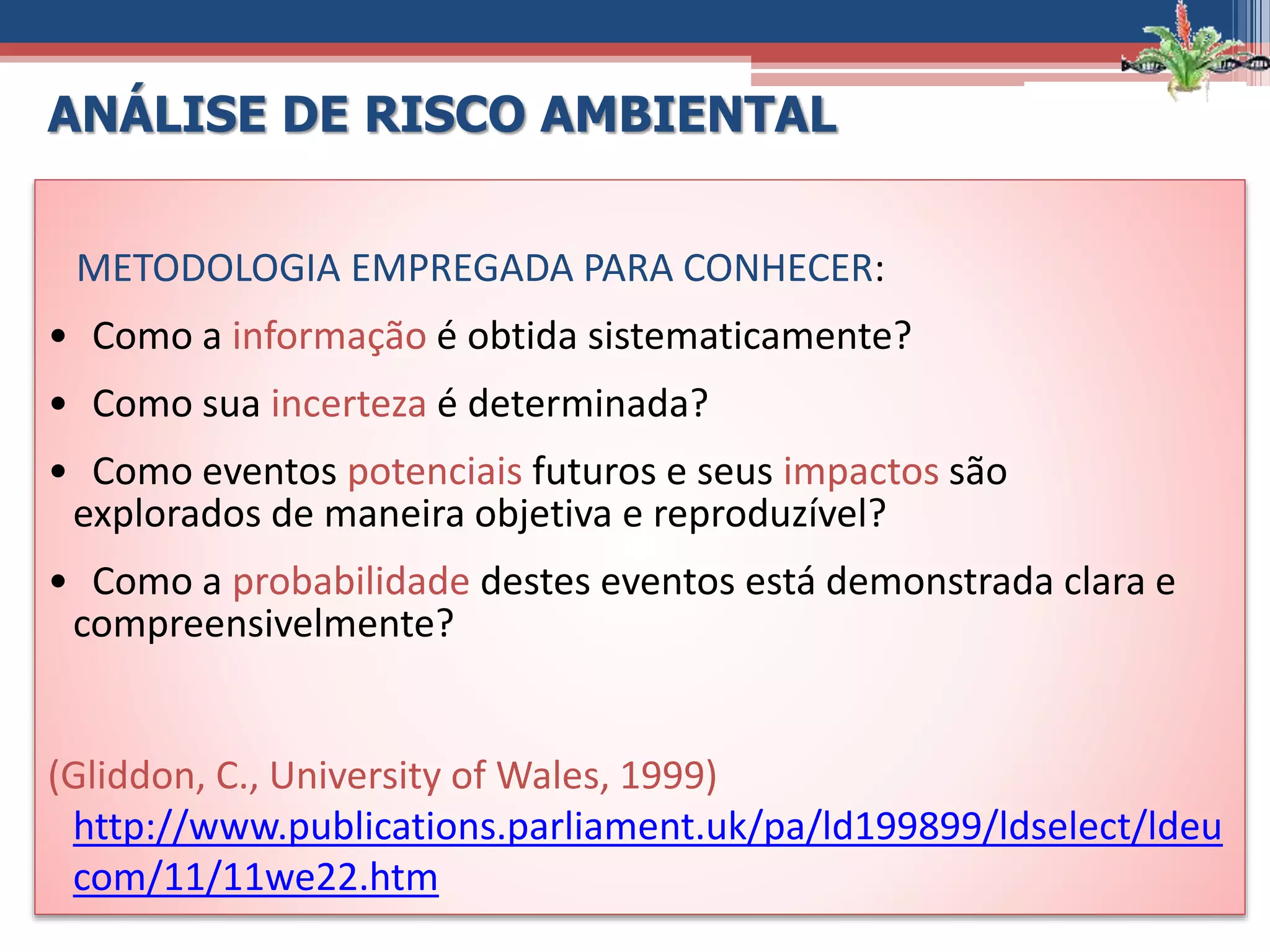 METODOLOGIA EMPREGADA PARA CONHECER:
• Como a informação é obtida sistematicamente?
• Como sua incerteza é determinada?
• Como eventos potenciais futuros e seus impactos são
explorados de maneira objetiva e reproduzível?
• Como a probabilidade destes eventos está demonstrada clara e
compreensivelmente?
(Gliddon, C., University of Wales, 1999)
http://www.publications.parliament.uk/pa/ld199899/ldselect/ldeu
com/11/11we22.htm
ANÁLISE DE RISCO AMBIENTAL
 