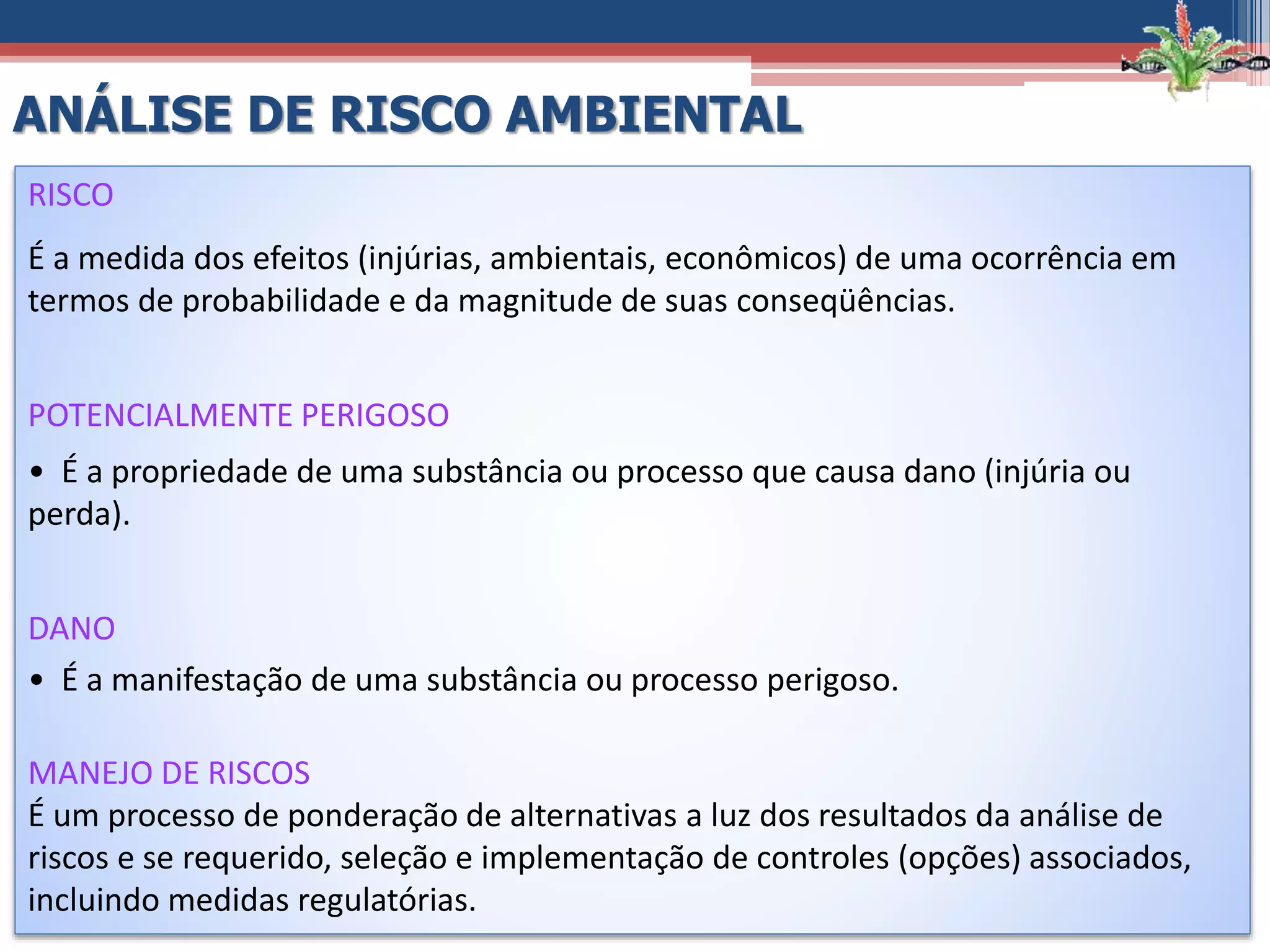 RISCO
É a medida dos efeitos (injúrias, ambientais, econômicos) de uma ocorrência em
termos de probabilidade e da magnitude de suas conseqüências.
POTENCIALMENTE PERIGOSO
• É a propriedade de uma substância ou processo que causa dano (injúria ou
perda).
DANO
• É a manifestação de uma substância ou processo perigoso.
MANEJO DE RISCOS
É um processo de ponderação de alternativas a luz dos resultados da análise de
riscos e se requerido, seleção e implementação de controles (opções) associados,
incluindo medidas regulatórias.
ANÁLISE DE RISCO AMBIENTAL
 