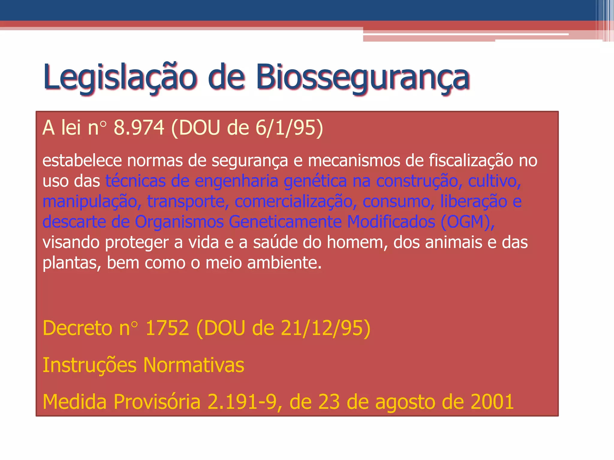Legislação de Biossegurança
A lei n 8.974 (DOU de 6/1/95)
estabelece normas de segurança e mecanismos de fiscalização no
uso das técnicas de engenharia genética na construção, cultivo,
manipulação, transporte, comercialização, consumo, liberação e
descarte de Organismos Geneticamente Modificados (OGM),
visando proteger a vida e a saúde do homem, dos animais e das
plantas, bem como o meio ambiente.
Decreto n 1752 (DOU de 21/12/95)
Instruções Normativas
Medida Provisória 2.191-9, de 23 de agosto de 2001
 