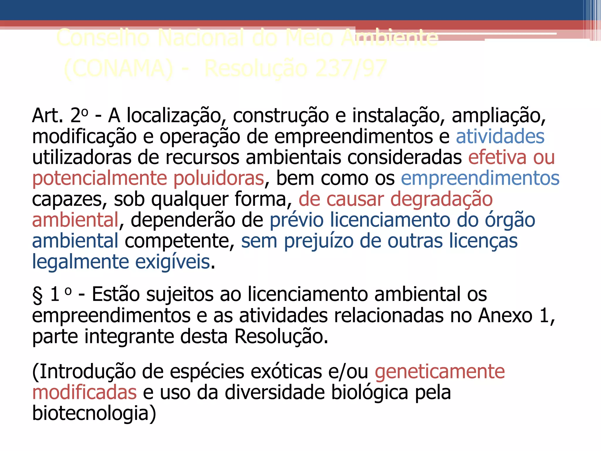 Art. 2o - A localização, construção e instalação, ampliação,
modificação e operação de empreendimentos e atividades
utilizadoras de recursos ambientais consideradas efetiva ou
potencialmente poluidoras, bem como os empreendimentos
capazes, sob qualquer forma, de causar degradação
ambiental, dependerão de prévio licenciamento do órgão
ambiental competente, sem prejuízo de outras licenças
legalmente exigíveis.
§ 1 o - Estão sujeitos ao licenciamento ambiental os
empreendimentos e as atividades relacionadas no Anexo 1,
parte integrante desta Resolução.
(Introdução de espécies exóticas e/ou geneticamente
modificadas e uso da diversidade biológica pela
biotecnologia)
Conselho Nacional do Meio Ambiente
(CONAMA) - Resolução 237/97
 